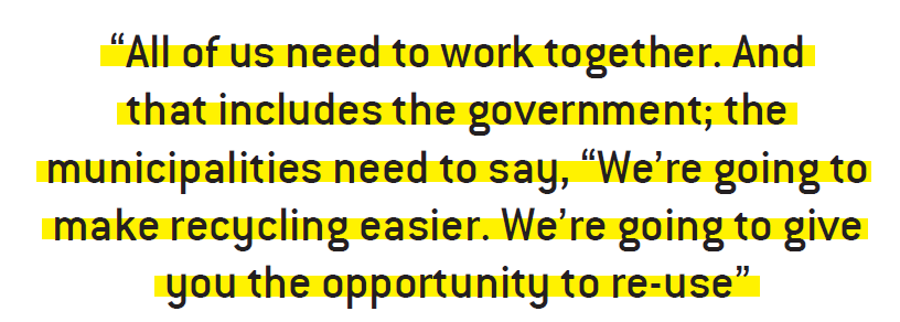 All of us need to work together. And that includes the government; the municipalities need to say, “We’re going to make recycling easier. We’re going to give you the opportunity to re-use